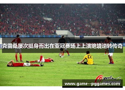 克雷桑屡次挺身而出在亚冠赛场上上演绝境逆转传奇 克雷桑屡次挺身而出在亚冠赛场上上演绝境逆转传奇