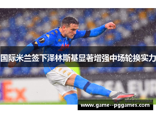 国际米兰签下泽林斯基显著增强中场轮换实力
