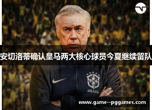 安切洛蒂确认皇马两大核心球员今夏继续留队 安切洛蒂确认皇马两大核心球员今夏继续留队