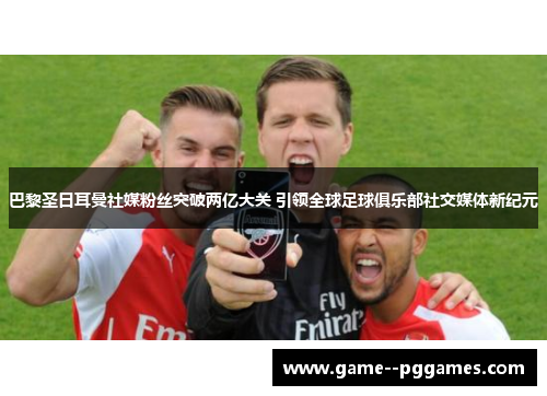 巴黎圣日耳曼社媒粉丝突破两亿大关 引领全球足球俱乐部社交媒体新纪元