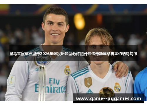 皇马官宣莫德里奇2026年退役后转型教练组开启传奇新篇章再续伯纳乌情缘