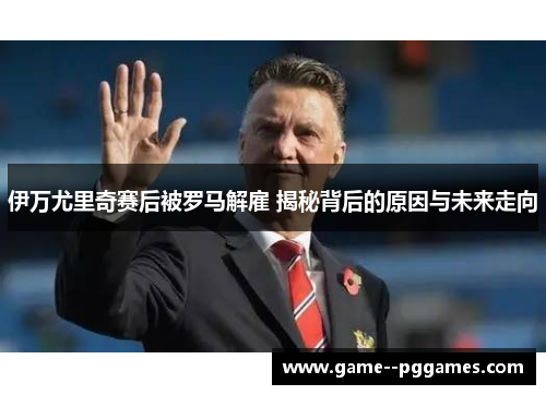 伊万尤里奇赛后被罗马解雇 揭秘背后的原因与未来走向