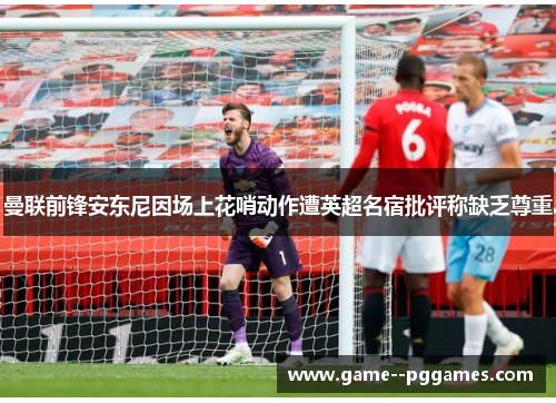 曼联前锋安东尼因场上花哨动作遭英超名宿批评称缺乏尊重