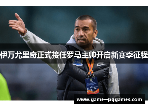 伊万尤里奇正式接任罗马主帅开启新赛季征程