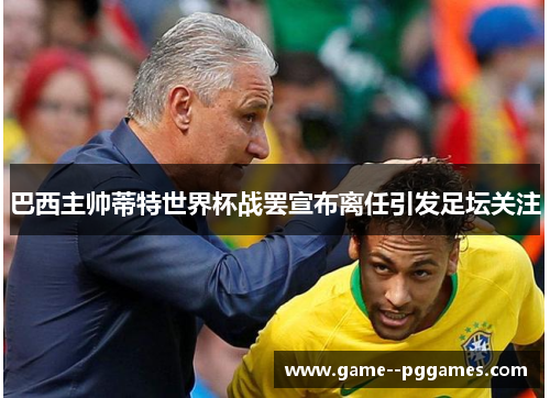 巴西主帅蒂特世界杯战罢宣布离任引发足坛关注