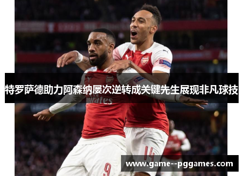 特罗萨德助力阿森纳屡次逆转成关键先生展现非凡球技