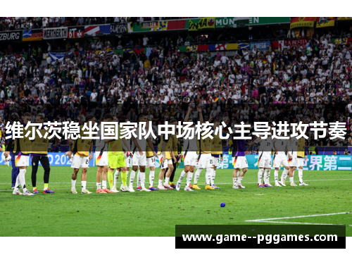 维尔茨稳坐国家队中场核心主导进攻节奏