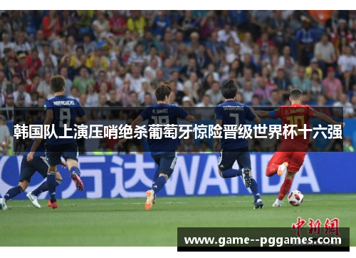 韩国队上演压哨绝杀葡萄牙惊险晋级世界杯十六强 韩国队上演压哨绝杀葡萄牙惊险晋级世界杯十六强