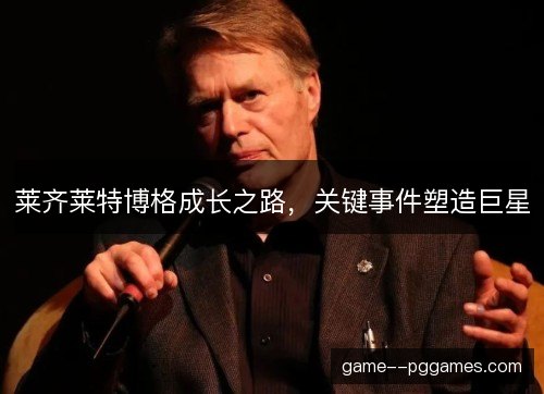 莱齐莱特博格成长之路,关键事件塑造巨星 莱齐莱特博格成长之路,关键事件塑造巨星