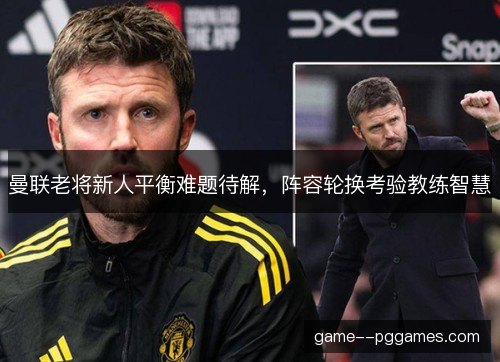 曼联老将新人平衡难题待解,阵容轮换考验教练智慧 曼联老将新人平衡难题待解,阵容轮换考验教练智慧