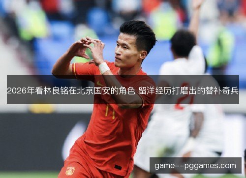 2026年看林良铭在北京国安的角色 留洋经历打磨出的替补奇兵
